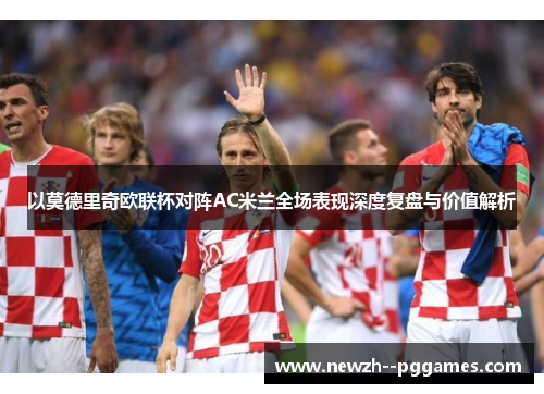 以莫德里奇欧联杯对阵AC米兰全场表现深度复盘与价值解析 以莫德里奇欧联杯对阵AC米兰全场表现深度复盘与价值解析