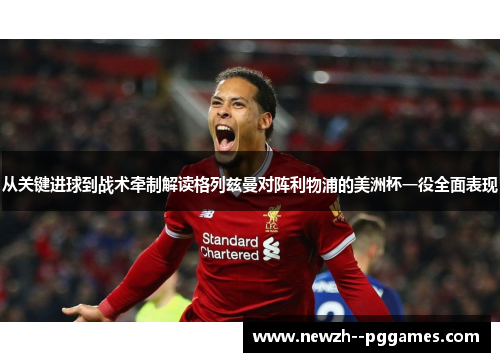 从关键进球到战术牵制解读格列兹曼对阵利物浦的美洲杯一役全面表现 从关键进球到战术牵制解读格列兹曼对阵利物浦的美洲杯一役全面表现