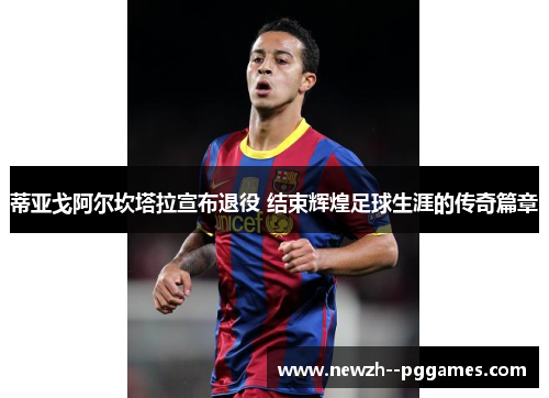 蒂亚戈阿尔坎塔拉宣布退役 结束辉煌足球生涯的传奇篇章 蒂亚戈阿尔坎塔拉宣布退役 结束辉煌足球生涯的传奇篇章