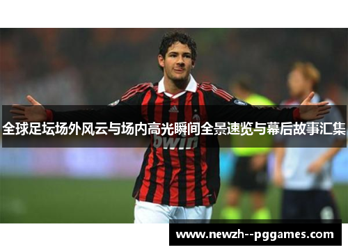 全球足坛场外风云与场内高光瞬间全景速览与幕后故事汇集