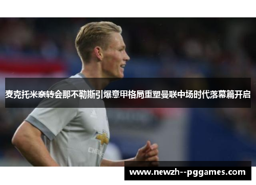 麦克托米奈转会那不勒斯引爆意甲格局重塑曼联中场时代落幕篇开启