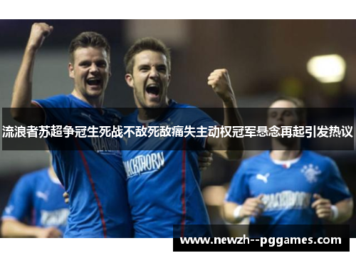 流浪者苏超争冠生死战不敌死敌痛失主动权冠军悬念再起引发热议 流浪者苏超争冠生死战不敌死敌痛失主动权冠军悬念再起引发热议
